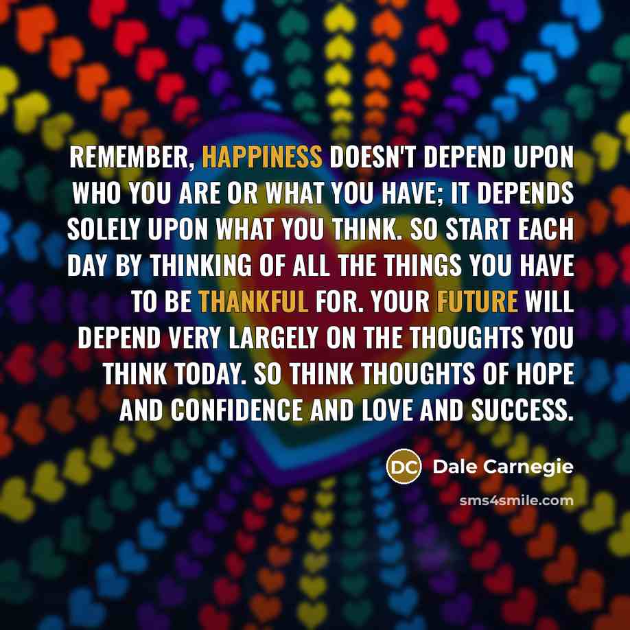 “Remember, happiness doesn't depend upon who you are or what you have; it depends solely upon what you think. So start each day by thinking of all the things you have to be thankful for. Your future will depend very largely on the thoughts you think today. So think thoughts of hope and confidence…” quote by Dale Carnegie