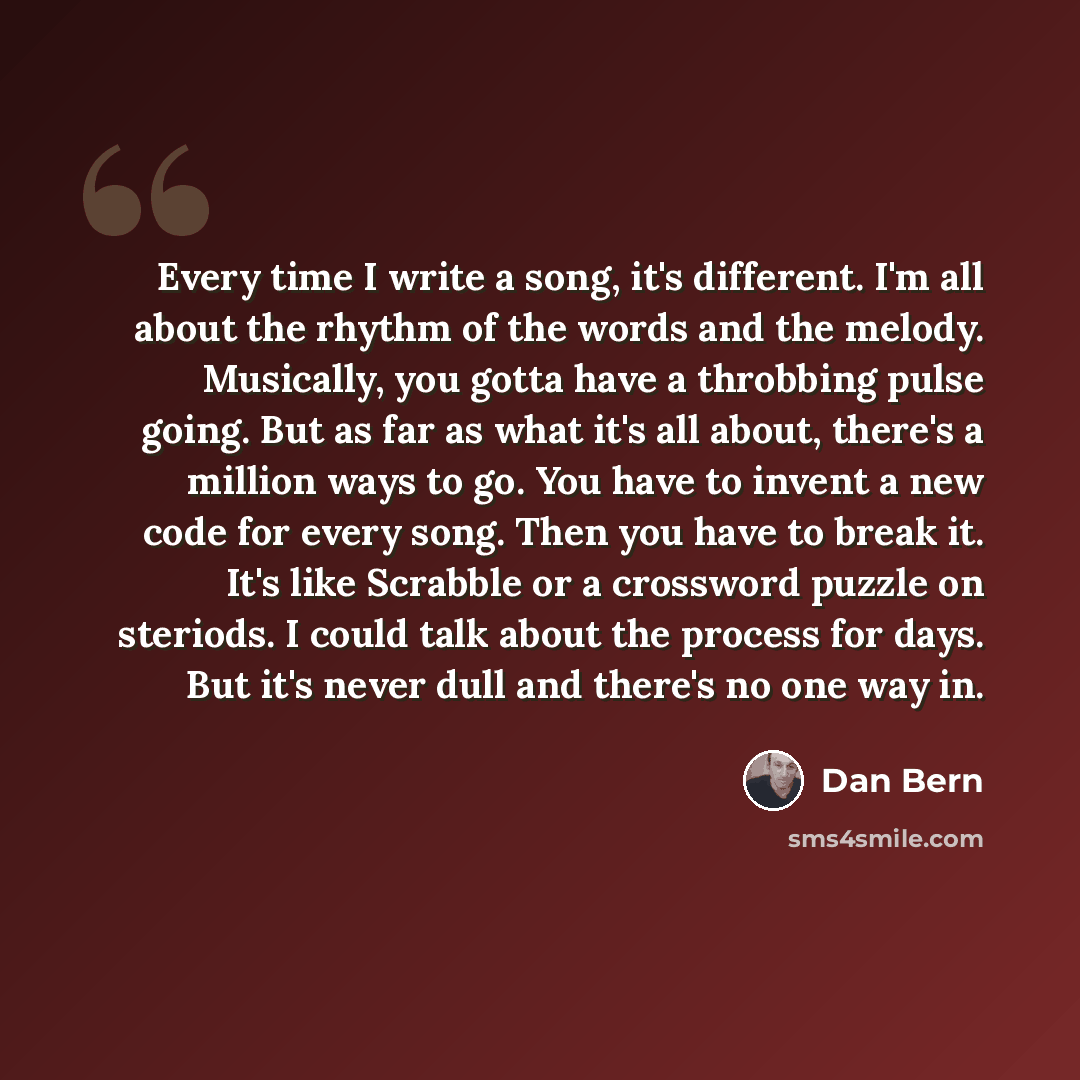 “Every time I write a song, it's different. I'm all about the rhythm of the words and the melody. Musically, you gotta have a throbbing pulse going. But as far as what it's all about, there's a million ways to go. You have to invent a new code for every song. Then you have to break it. It's like…” quote by Dan Bern