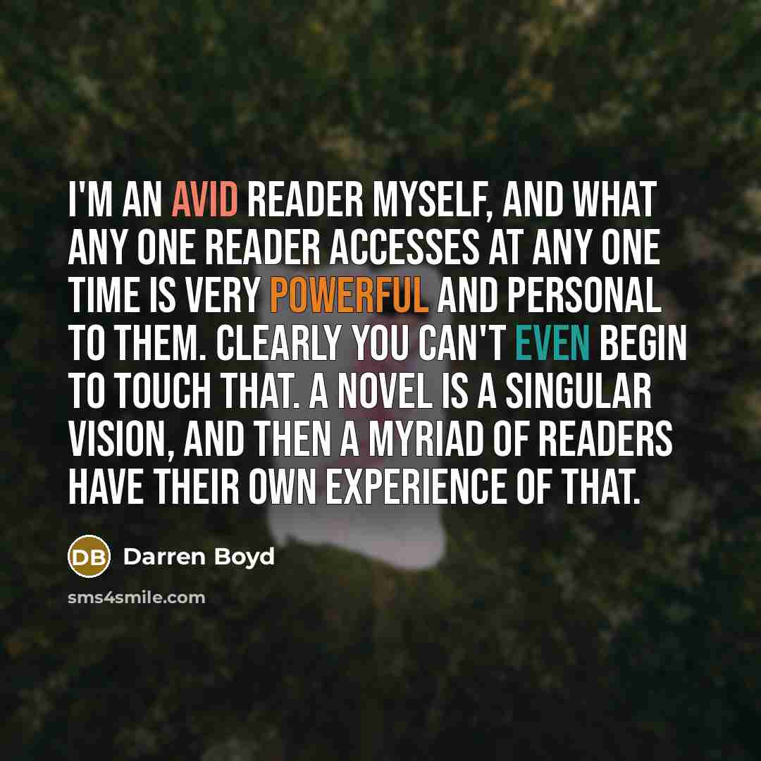 “I'm an avid reader myself, and what any one reader accesses at any one time is very powerful and personal to them. Clearly you can't even begin to touch that. A novel is a singular vision, and then a myriad of readers have their own experience of that.” quote by Darren Boyd