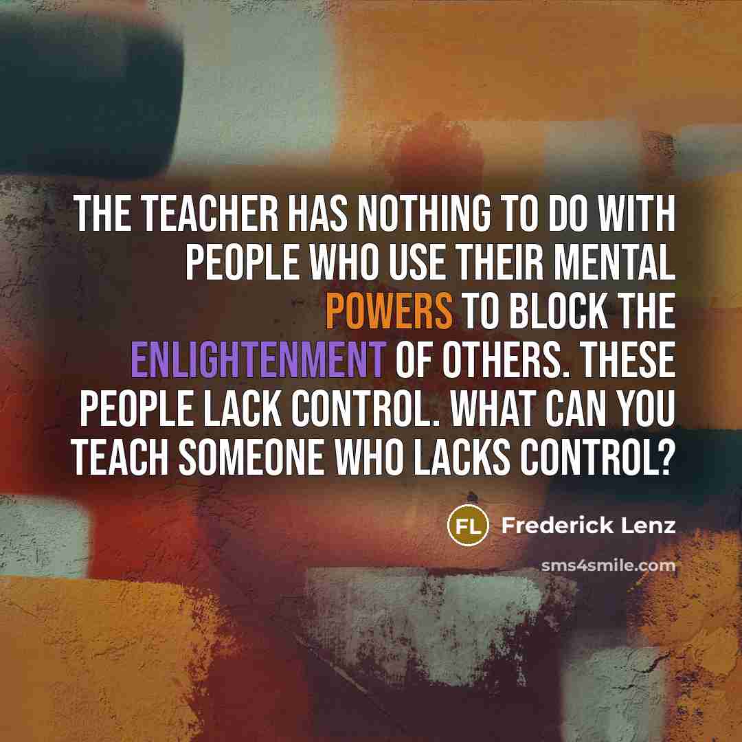 “The teacher has nothing to do with people who use their mental powers to block the enlightenment of others. These people lack control. What can you teach someone who lacks control?” quote by Frederick Lenz