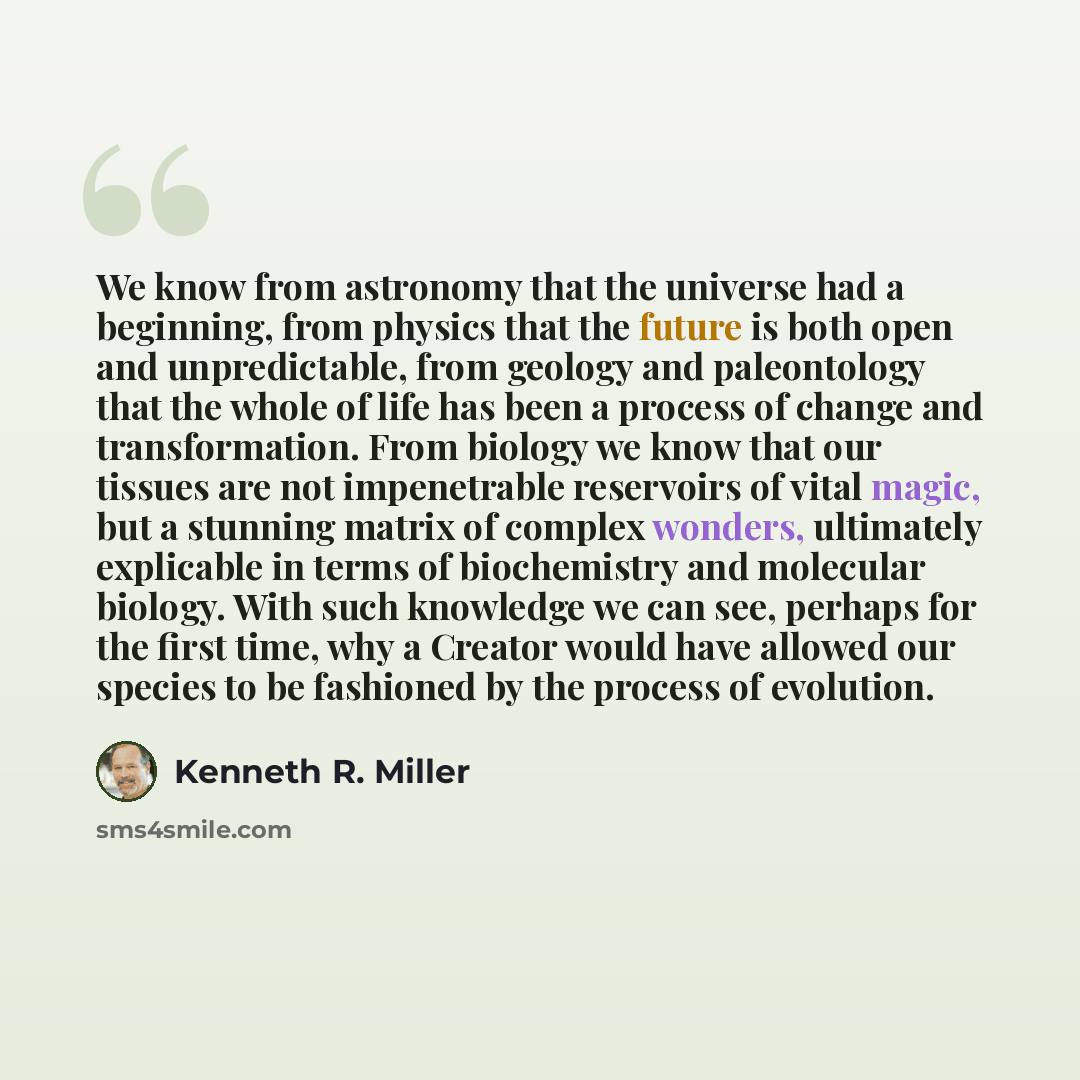 “We know from astronomy that the universe had a beginning, from physics that the future is both open and unpredictable, from geology and paleontology that the whole of life has been a process of change and transformation. From biology we know that our tissues are not impenetrable reservoirs of…” quote by Kenneth R. Miller