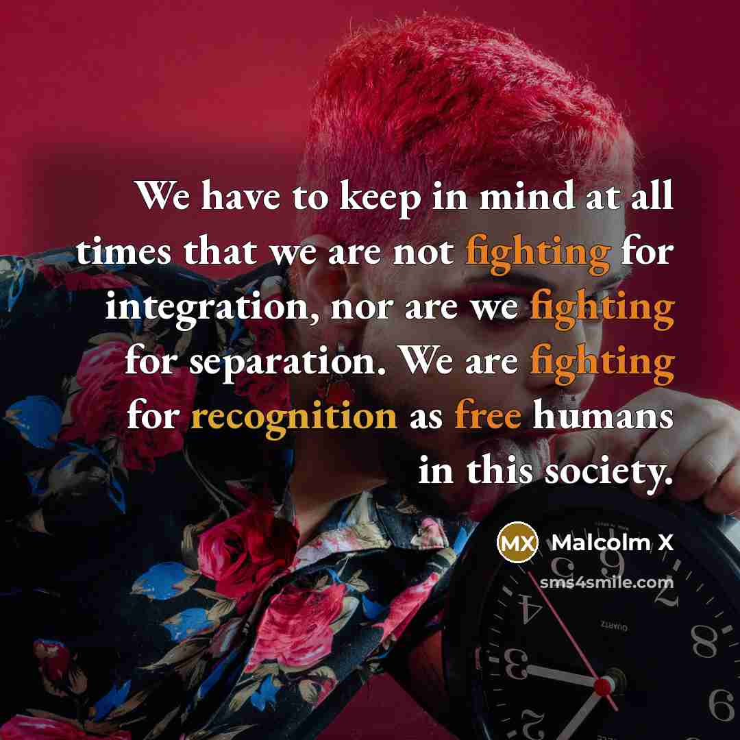 “We have to keep in mind at all times that we are not fighting for integration, nor are we fighting for separation. We are fighting for recognition as free humans in this society.” quote by Malcolm X