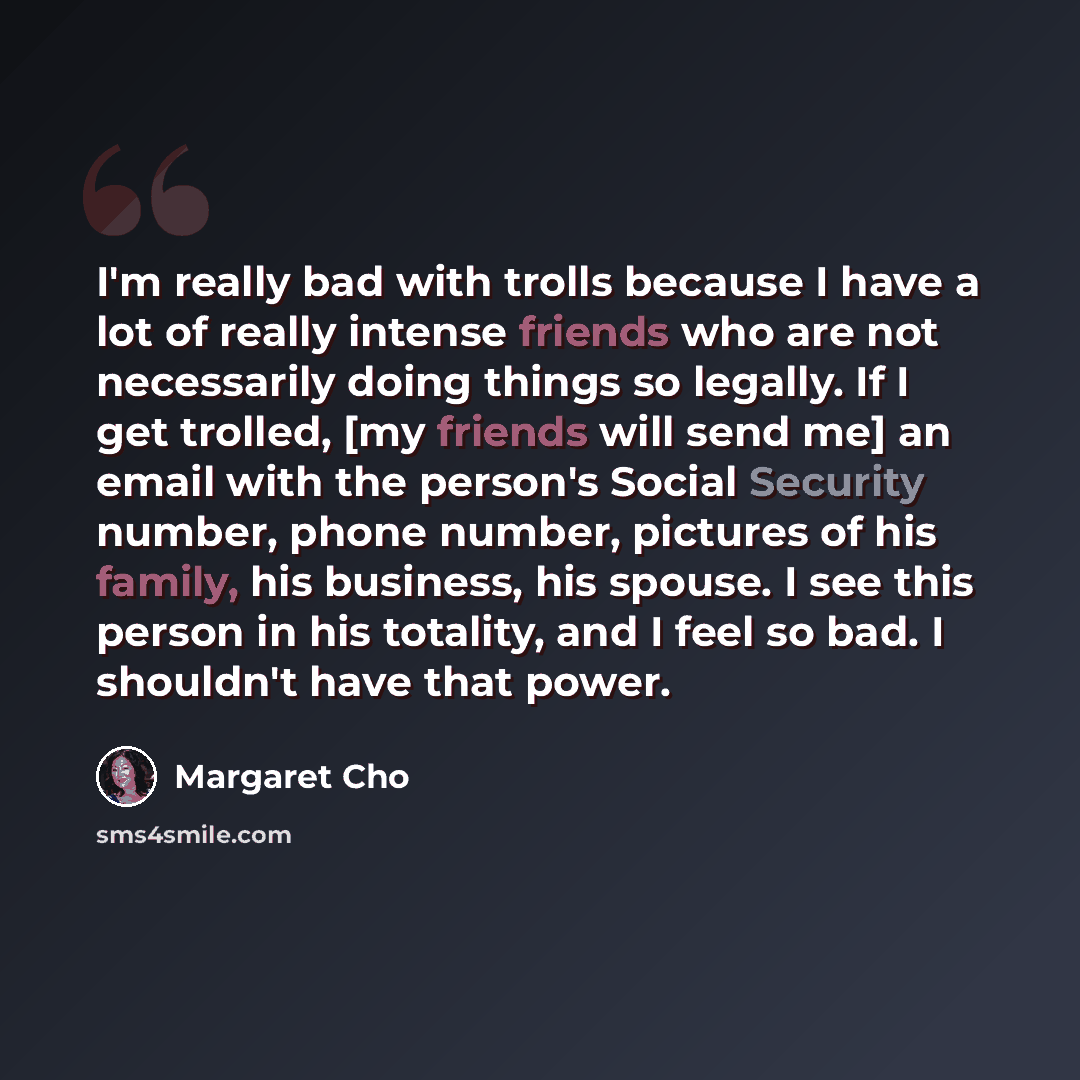 “I'm really bad with trolls because I have a lot of really intense friends who are not necessarily doing things so legally. If I get trolled, [my friends will send me] an email with the person's Social Security number, phone number, pictures of his family, his business, his spouse. I see this…” quote by Margaret Cho