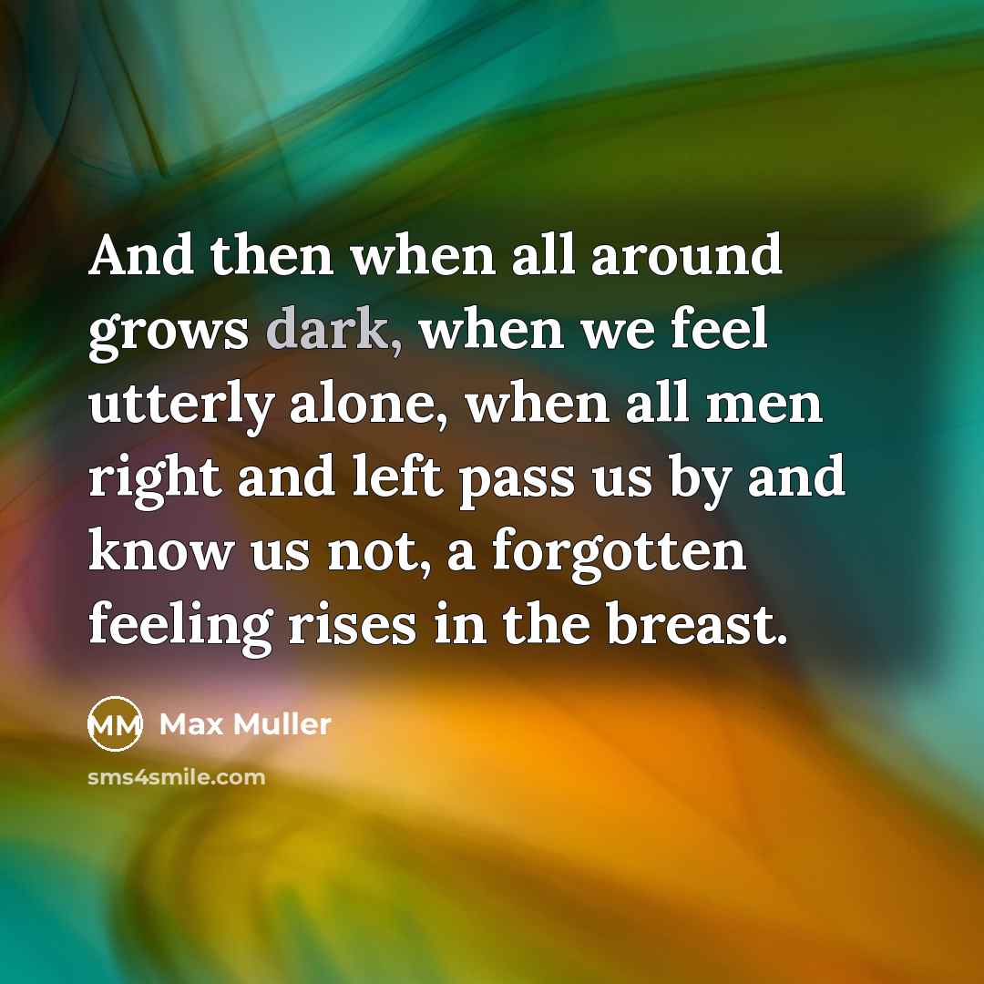 “And then when all around grows dark, when we feel utterly alone, when all men right and left pass us by and know us not, a forgotten feeling rises in the breast.” quote by Max Muller