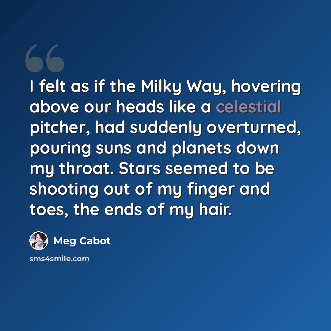 “I felt as if the Milky Way, hovering above our heads like a celestial pitcher, had suddenly overturned, pouring suns and planets down my throat. Stars seemed to be shooting out of my finger and toes, the ends of my hair.” quote by Meg Cabot