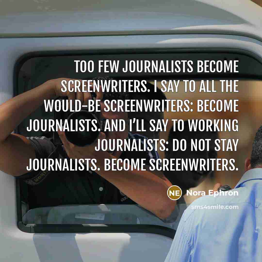 “Too few journalists become screenwriters. I say to all the would-be screenwriters: Become journalists. And I’ll say to working journalists: Do not stay journalists. Become screenwriters.” quote by Nora Ephron