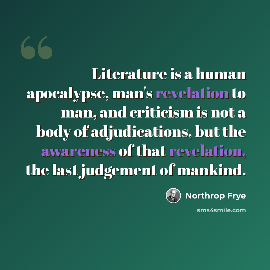 “Literature is a human apocalypse, man's revelation to man, and criticism is not a body of adjudications, but the awareness of that revelation, the last judgement of mankind.” quote by Northrop Frye