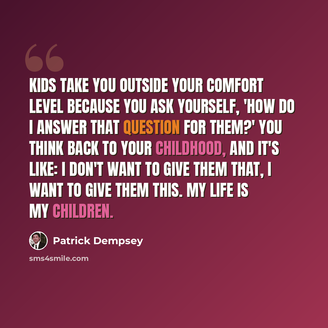 “Kids take you outside your comfort level because you ask yourself, 'How do I answer that question for them?' You think back to your childhood, and it's like: I don't want to give them that, I want to give them this. My life is my children.” quote by Patrick Dempsey