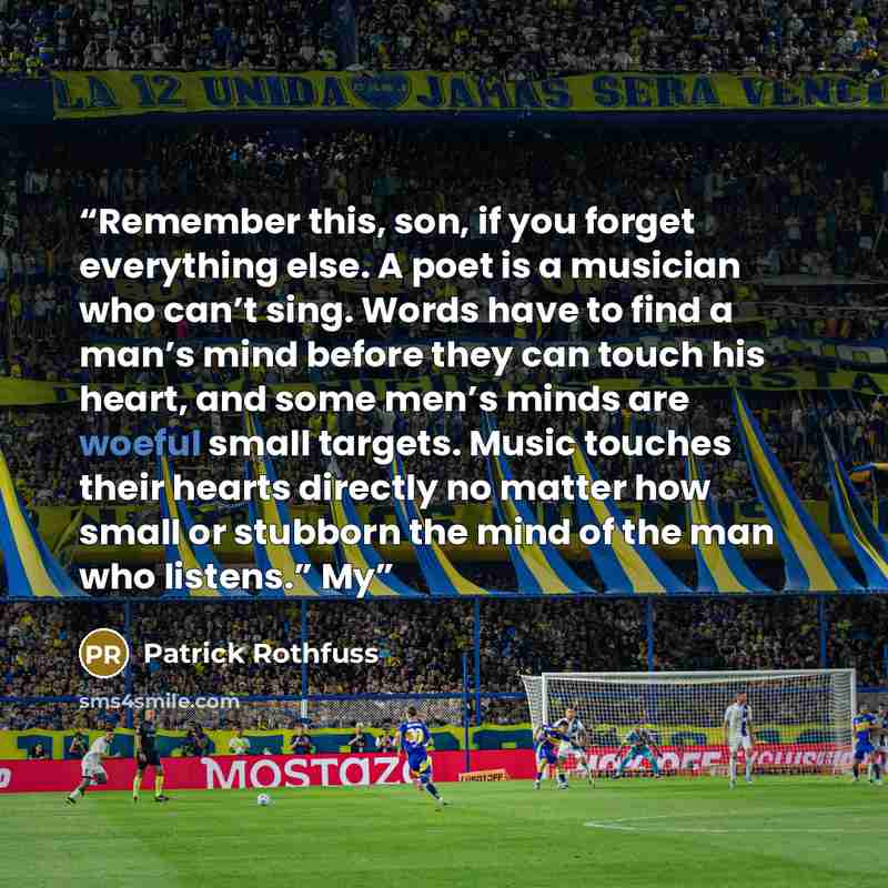 “Remember this, son, if you forget everything else. A poet is a musician who can’t sing. Words have to find a man’s mind before they can touch his heart, and some men’s minds are woeful small targets. Music touches their hearts directly no matter how small or stubborn the mind of the man who…” quote by Patrick Rothfuss