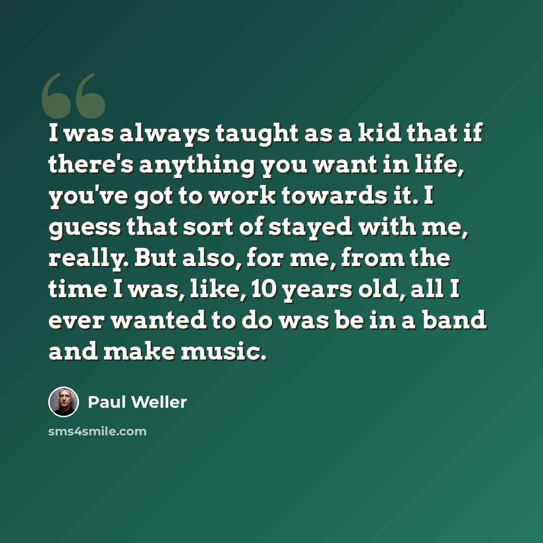 “I was always taught as a kid that if there's anything you want in life, you've got to work towards it. I guess that sort of stayed with me, really. But also, for me, from the time I was, like, 10 years old, all I ever wanted to do was be in a band and make music.” quote by Paul Weller