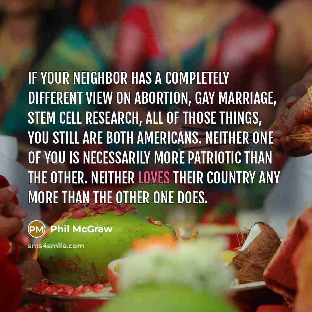 “If your neighbor has a completely different view on abortion, gay marriage, stem cell research, all of those things, you still are both Americans. Neither one of you is necessarily more patriotic than the other. Neither loves their country any more than the other one does.” quote by Phil McGraw