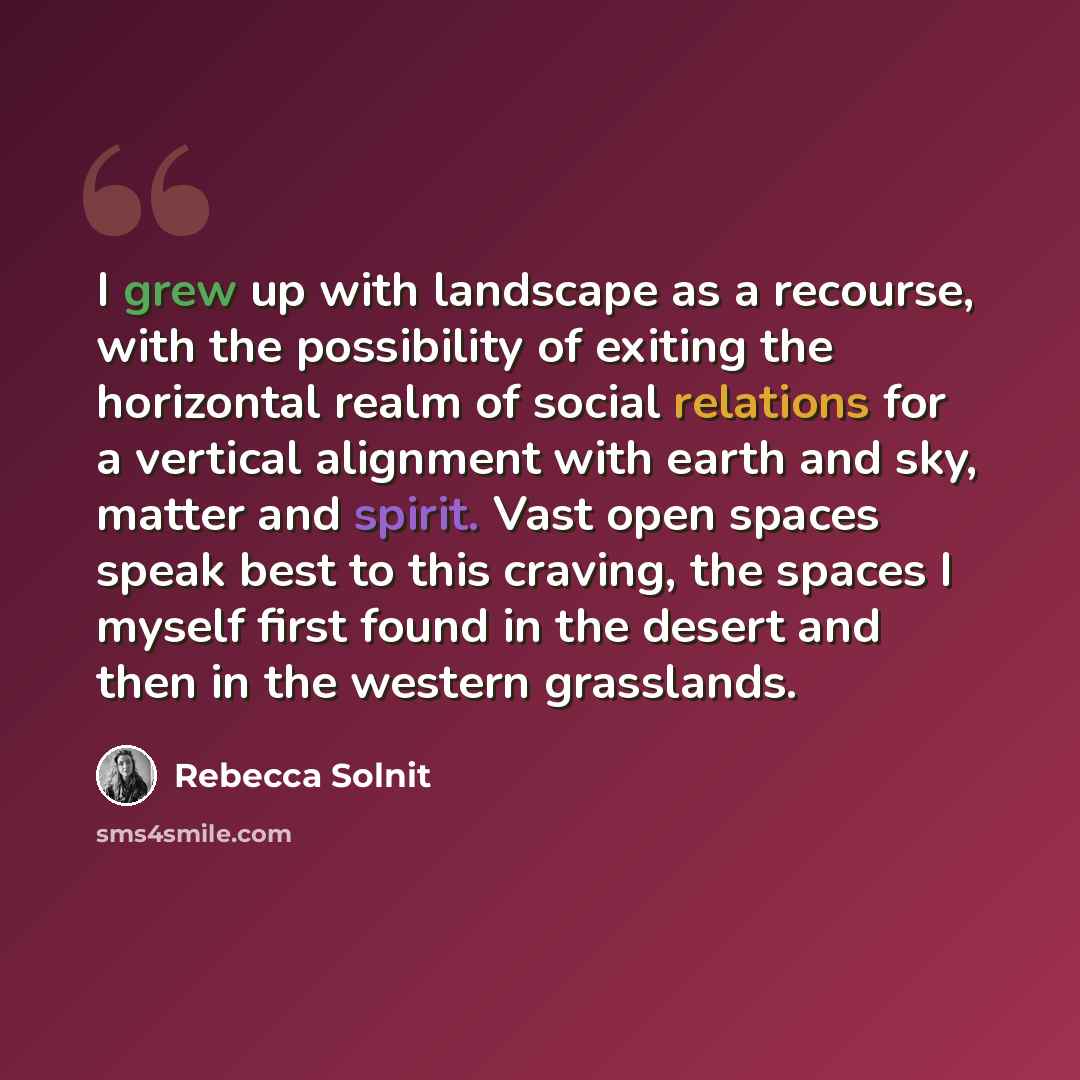 “I grew up with landscape as a recourse, with the possibility of exiting the horizontal realm of social relations for a vertical alignment with earth and sky, matter and spirit. Vast open spaces speak best to this craving, the spaces I myself first found in the desert and then in the western…” quote by Rebecca Solnit
