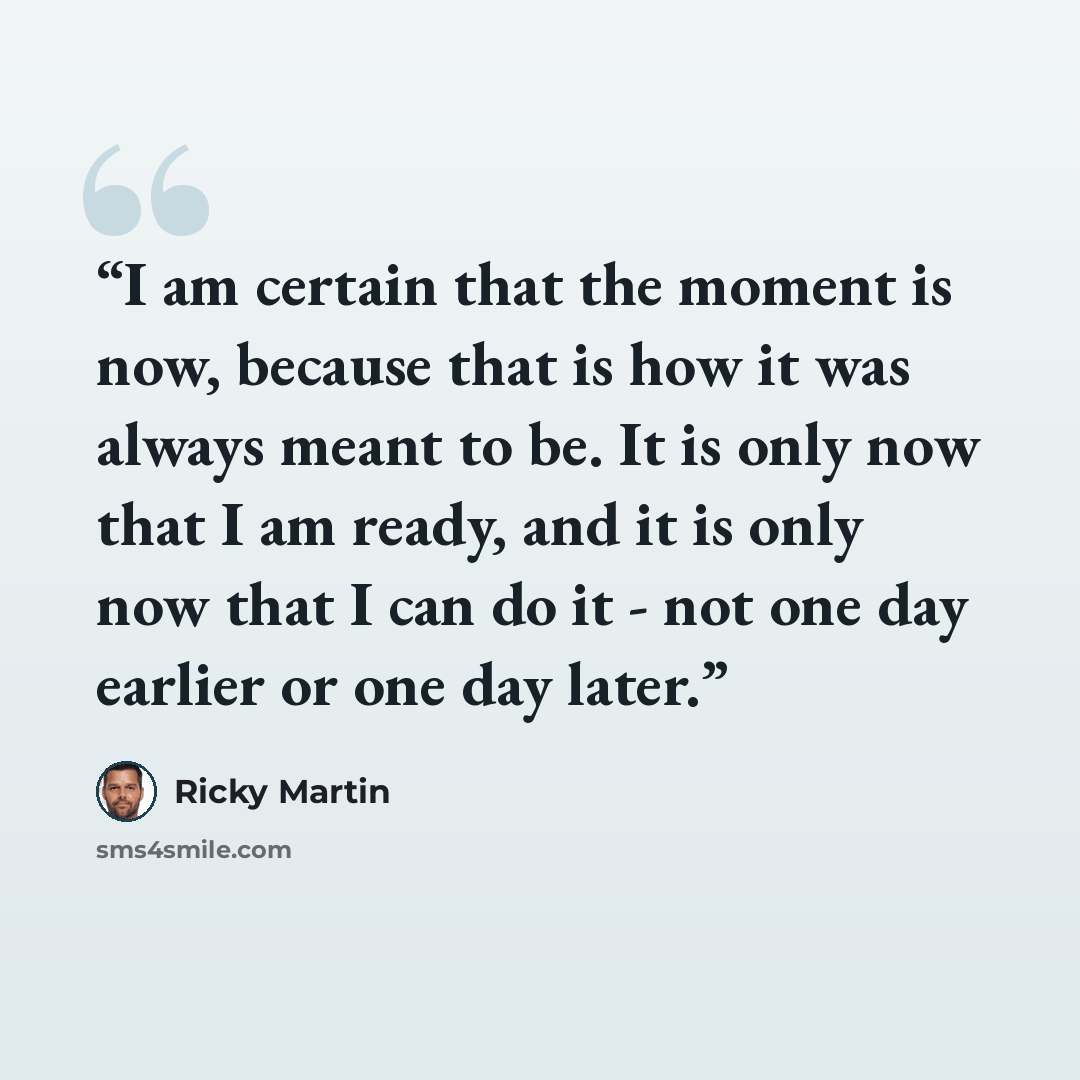“I am certain that the moment is now, because that is how it was always meant to be. It is only now that I am ready, and it is only now that I can do it - not one day earlier or one day later.” quote by Ricky Martin