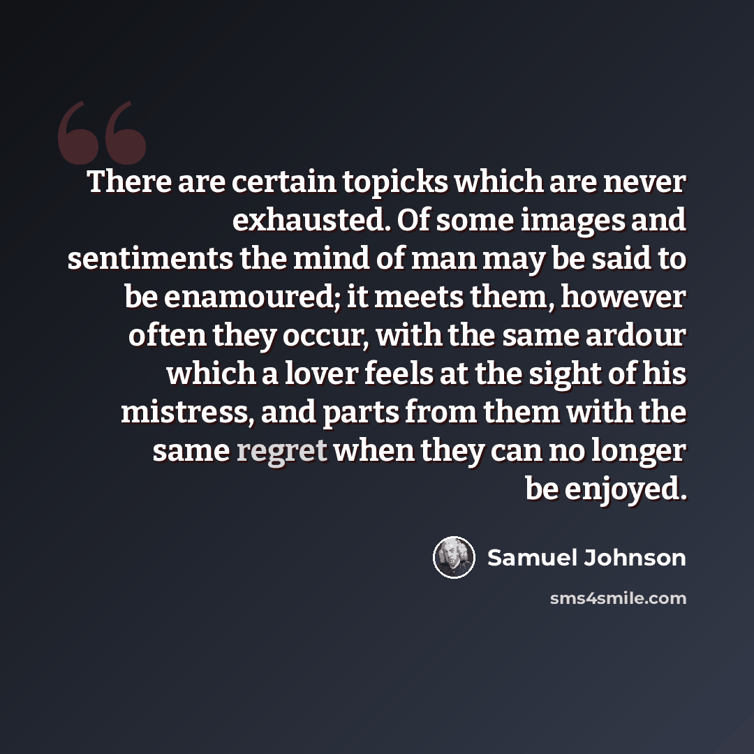 “There are certain topicks which are never exhausted. Of some images and sentiments the mind of man may be said to be enamoured; it meets them, however often they occur, with the same ardour which a lover feels at the sight of his mistress, and parts from them with the same regret when they can no…” quote by Samuel Johnson
