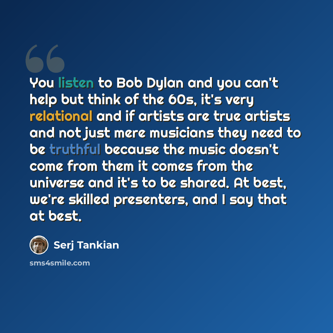 “You listen to Bob Dylan and you can't help but think of the 60s, it's very relational and if artists are true artists and not just mere musicians they need to be truthful because the music doesn't come from them it comes from the universe and it's to be shared. At best, we're skilled presenters…” quote by Serj Tankian