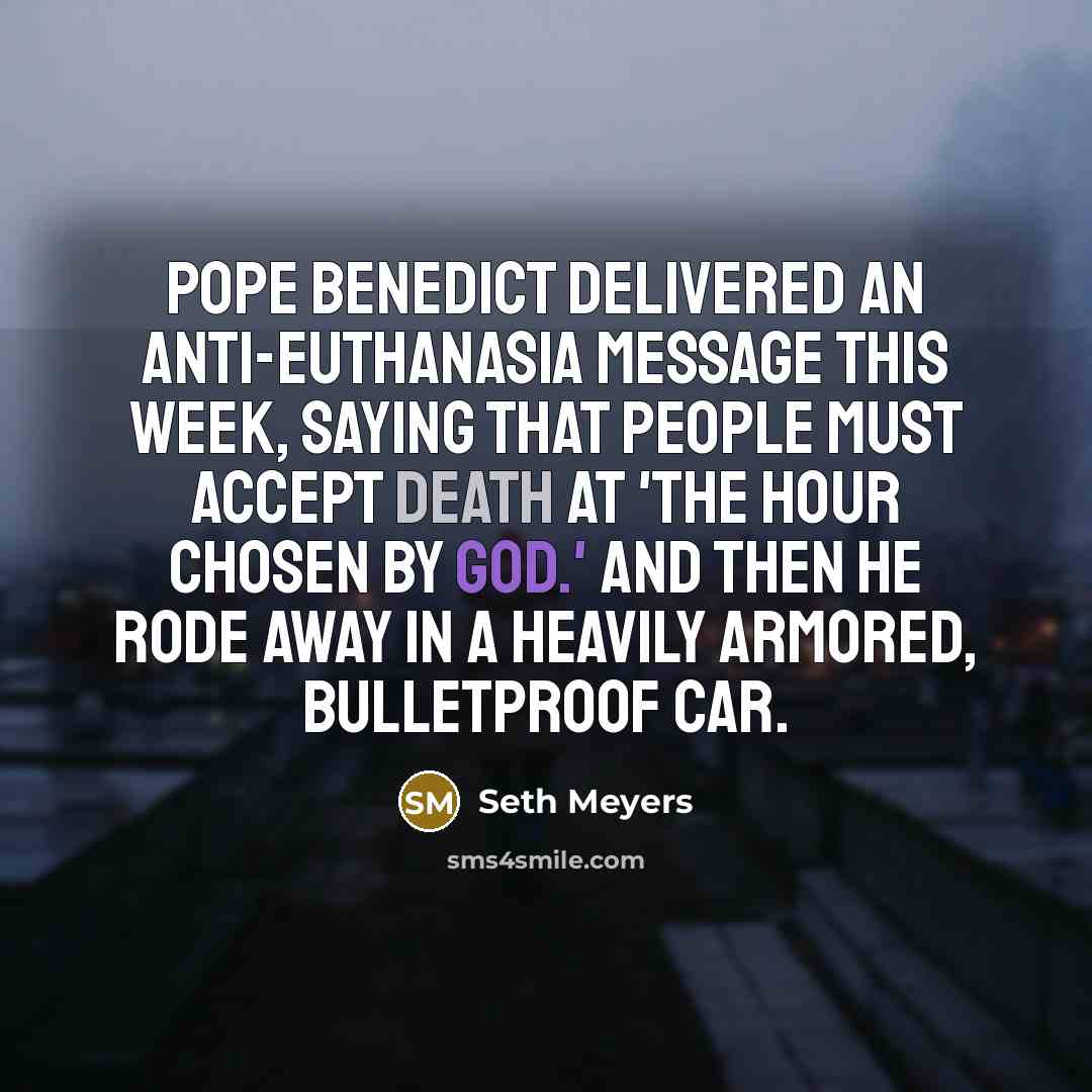 “Pope Benedict delivered an anti-euthanasia message this week, saying that people must accept death at 'the hour chosen by God.' And then he rode away in a heavily armored, bulletproof car.” quote by Seth Meyers