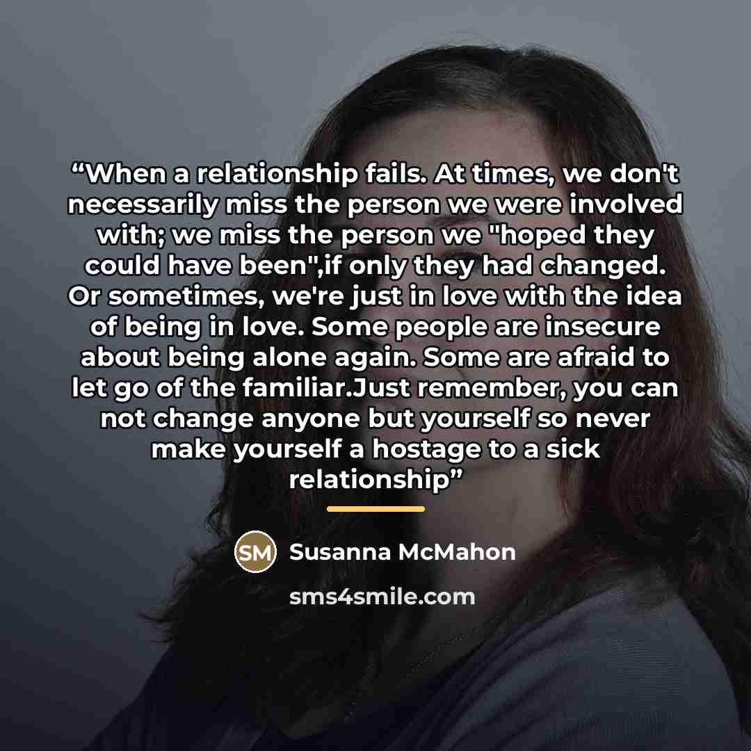 “When a relationship fails. At times, we don't necessarily miss the person we were involved with; we miss the person we "hoped they could have been",if only they had changed. Or sometimes, we're just in love with the idea of being in love. Some people are insecure about being alone again. Some are…” quote by Susanna McMahon