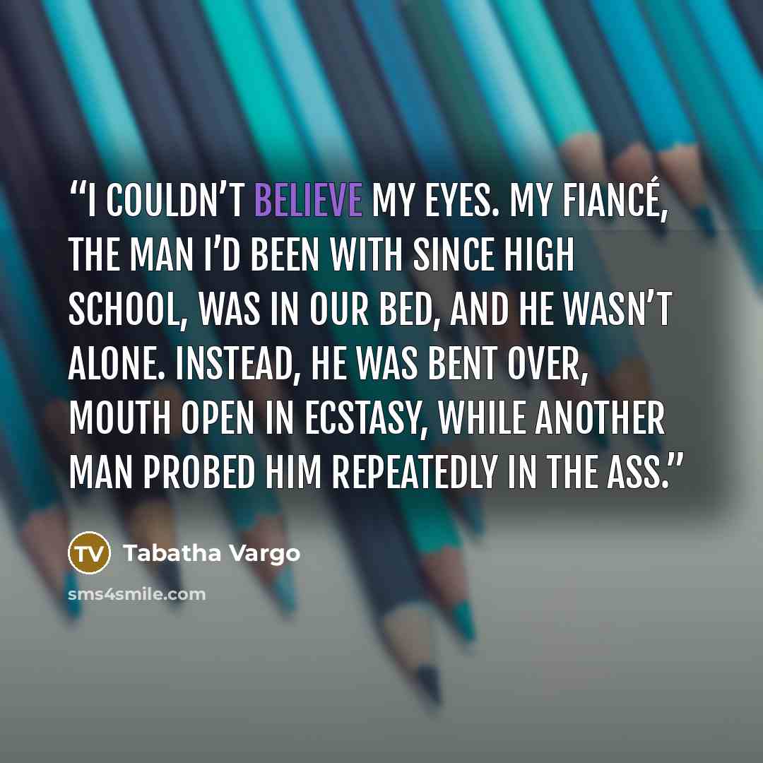 “I couldn’t believe my eyes. My fiancé, the man I’d been with since high school, was in our bed, and he wasn’t alone. Instead, he was bent over, mouth open in ecstasy, while another man probed him repeatedly in the ass.” quote by Tabatha Vargo