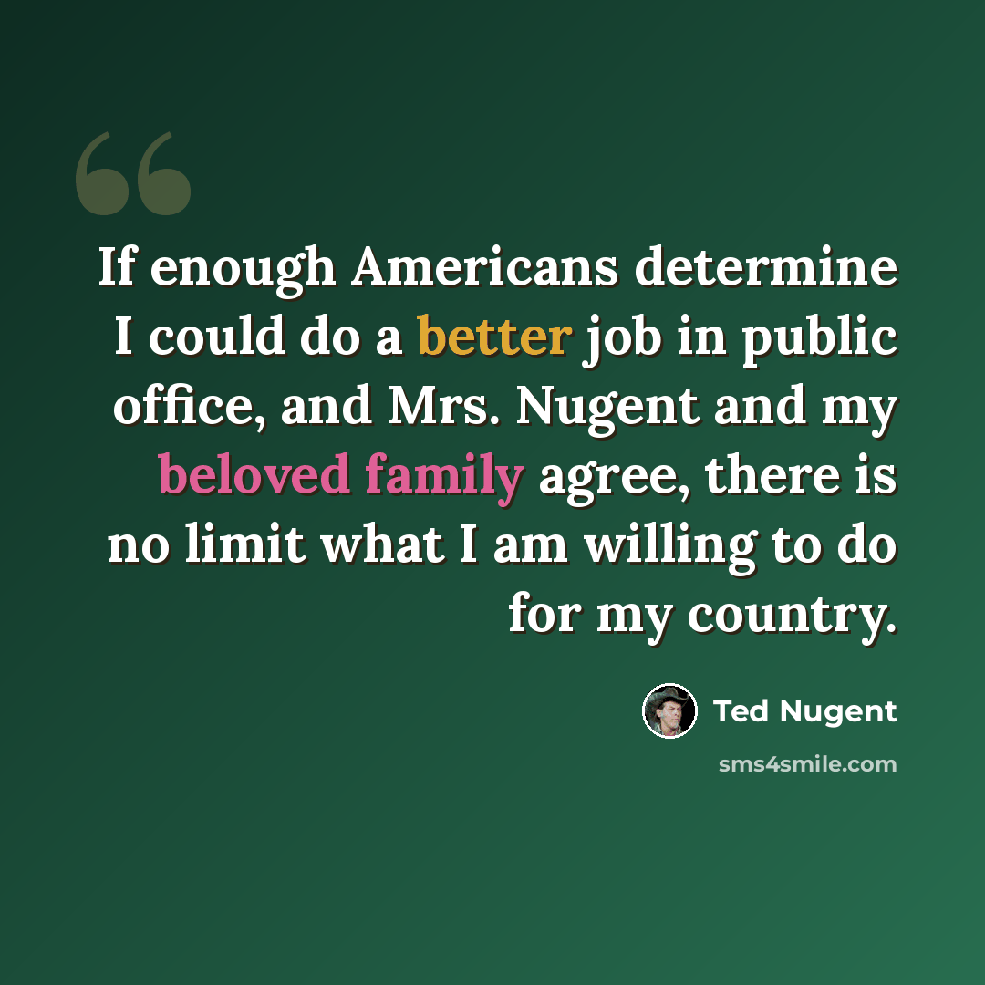 “If enough Americans determine I could do a better job in public office, and Mrs. Nugent and my beloved family agree, there is no limit what I am willing to do for my country.” quote by Ted Nugent