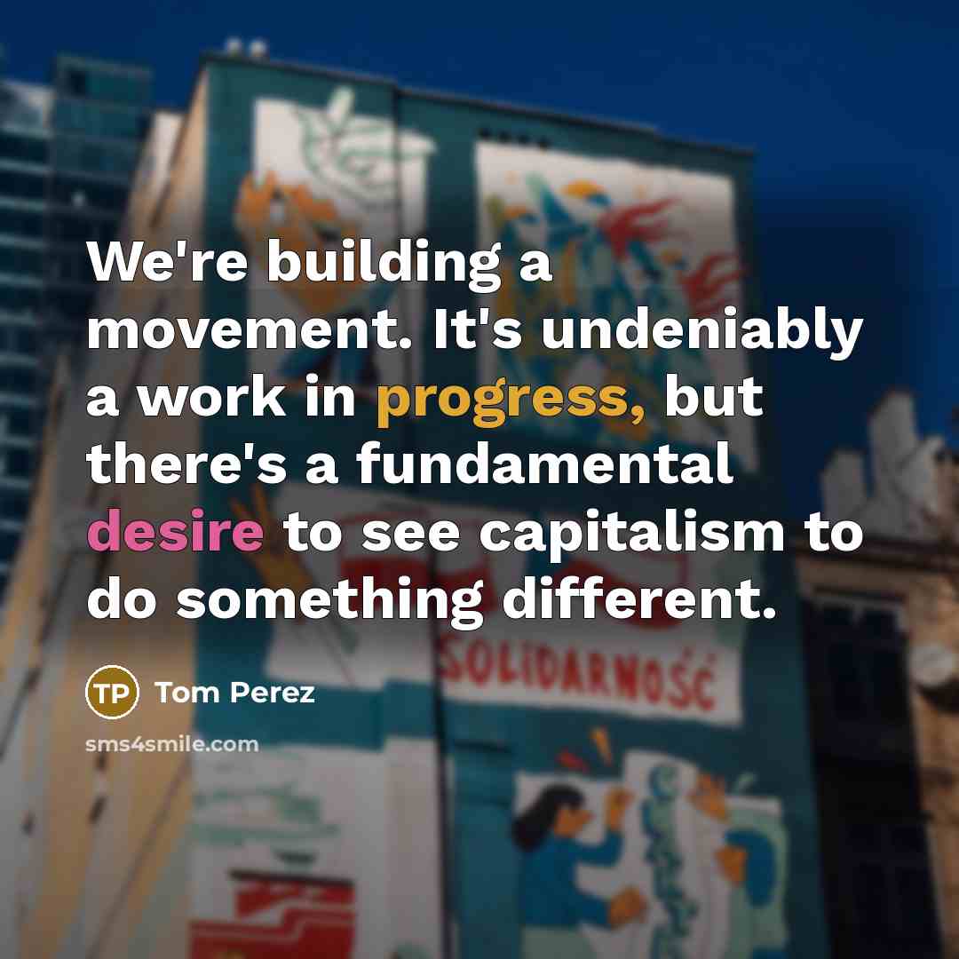 “We're building a movement. It's undeniably a work in progress, but there's a fundamental desire to see capitalism to do something different.” quote by Tom Perez