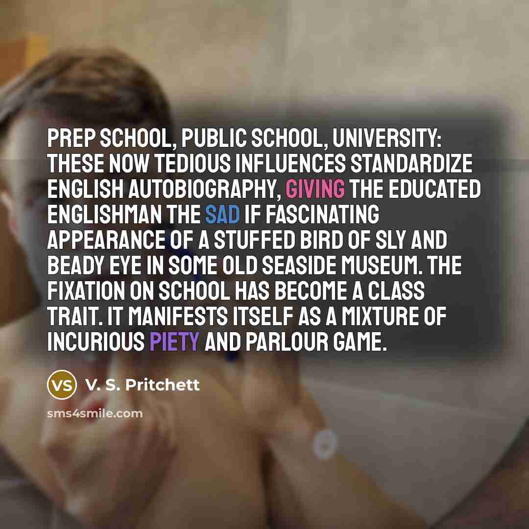 “Prep school, public school, university: these now tedious influences standardize English autobiography, giving the educated Englishman the sad if fascinating appearance of a stuffed bird of sly and beady eye in some old seaside museum. The fixation on school has become a class trait. It manifests…” quote by V. S. Pritchett