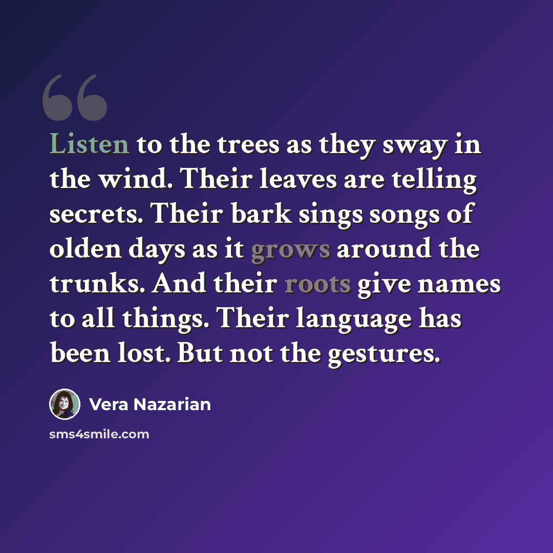 “Listen to the trees as they sway in the wind. Their leaves are telling secrets. Their bark sings songs of olden days as it grows around the trunks. And their roots give names to all things. Their language has been lost. But not the gestures.” quote by Vera Nazarian
