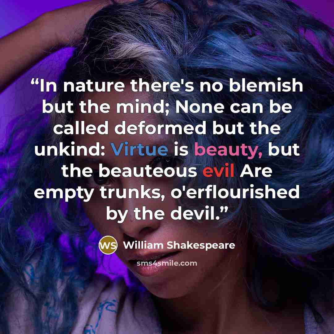 “In nature there's no blemish but the mind; None can be called deformed but the unkind: Virtue is beauty, but the beauteous evil Are empty trunks, o'erflourished by the devil.” quote by William Shakespeare