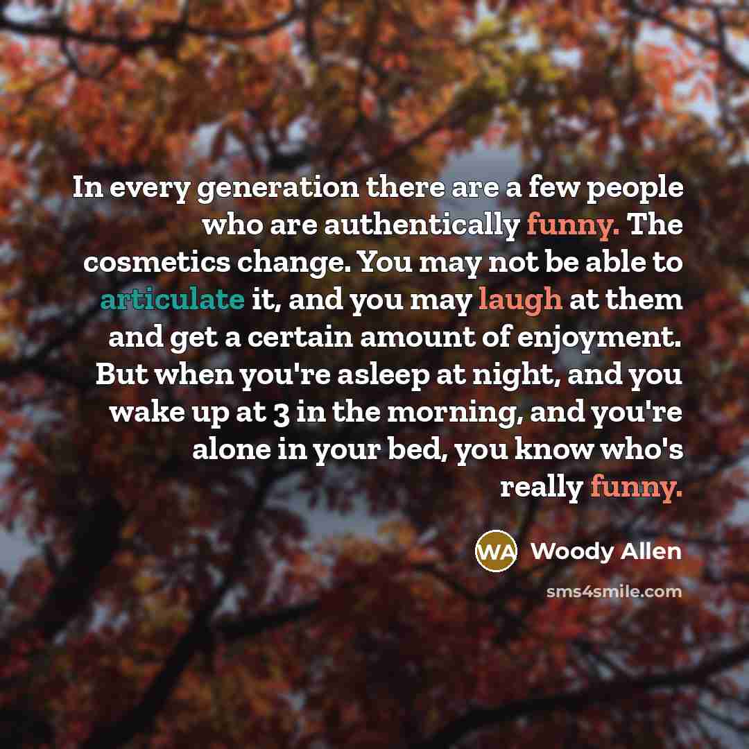 “In every generation there are a few people who are authentically funny. The cosmetics change. You may not be able to articulate it, and you may laugh at them and get a certain amount of enjoyment. But when you're asleep at night, and you wake up at 3 in the morning, and you're alone in your bed…” quote by Woody Allen