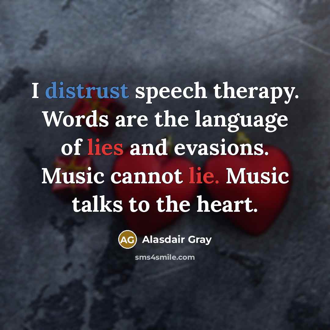 “I distrust speech therapy. Words are the language of lies and evasions. Music cannot lie. Music talks to the heart.” quote by Alasdair Gray