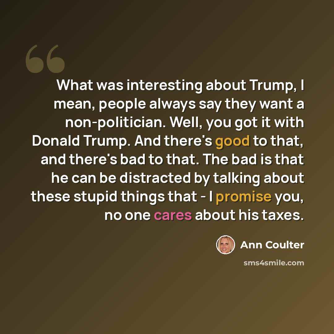“What was interesting about Trump, I mean, people always say they want a non-politician. Well, you got it with Donald Trump. And there's good to that, and there's bad to that. The bad is that he can be distracted by talking about these stupid things that - I promise you, no one cares about his taxes.” quote by Ann Coulter