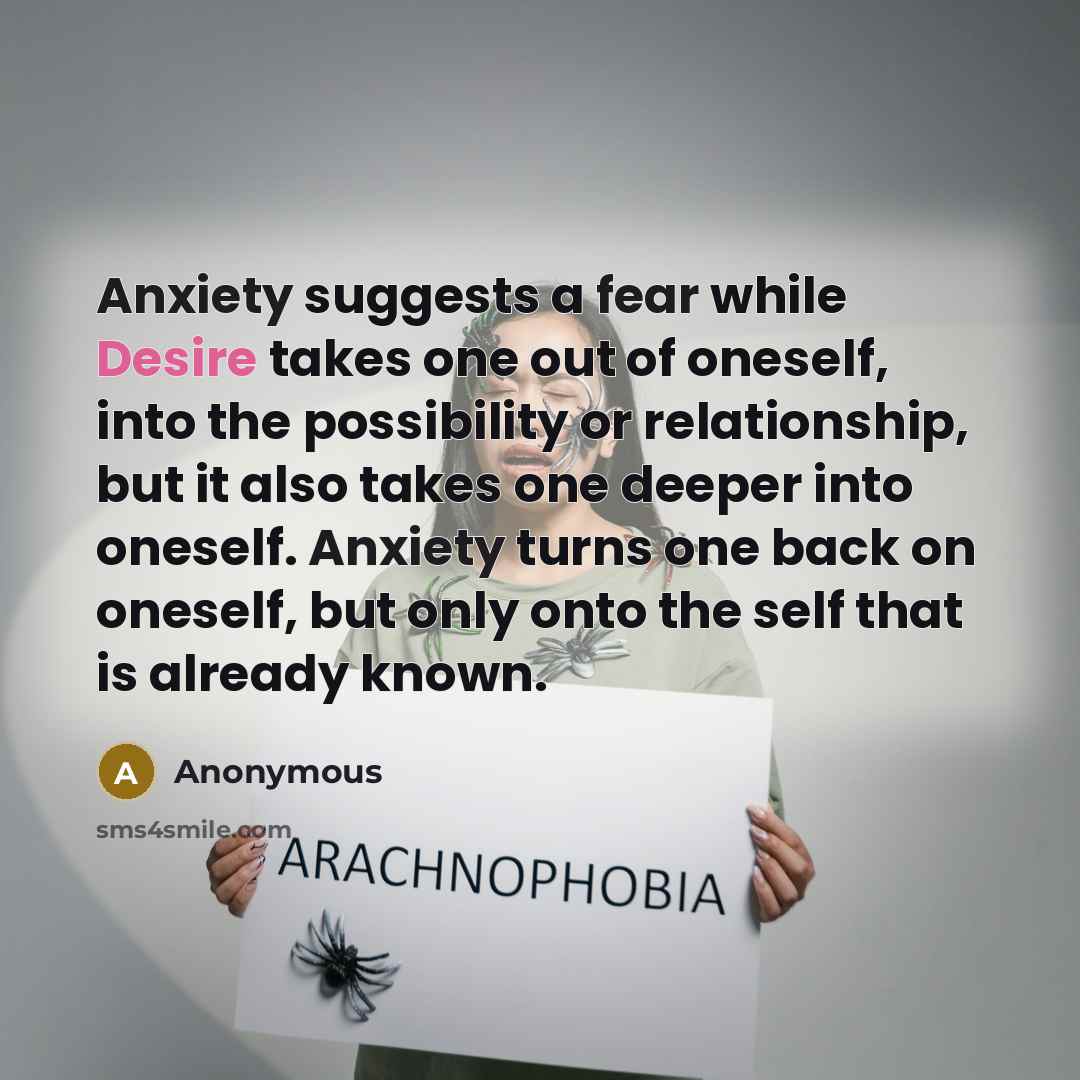 “Anxiety suggests a fear while Desire takes one out of oneself, into the possibility or relationship, but it also takes one deeper into oneself. Anxiety turns one back on oneself, but only onto the self that is already known.” quote by Anonymous