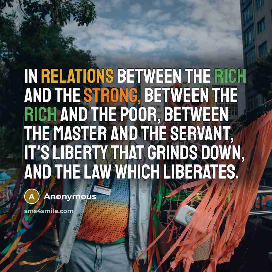“In relations between the rich and the strong, between the rich and the poor, between the master and the servant, it's liberty that grinds down, and the law which liberates.” quote by Anonymous