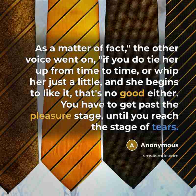 “As a matter of fact," the other voice went on, "if you do tie her up from time to time, or whip her just a little, and she begins to like it, that's no good either. You have to get past the pleasure stage, until you reach the stage of tears.” quote by Anonymous