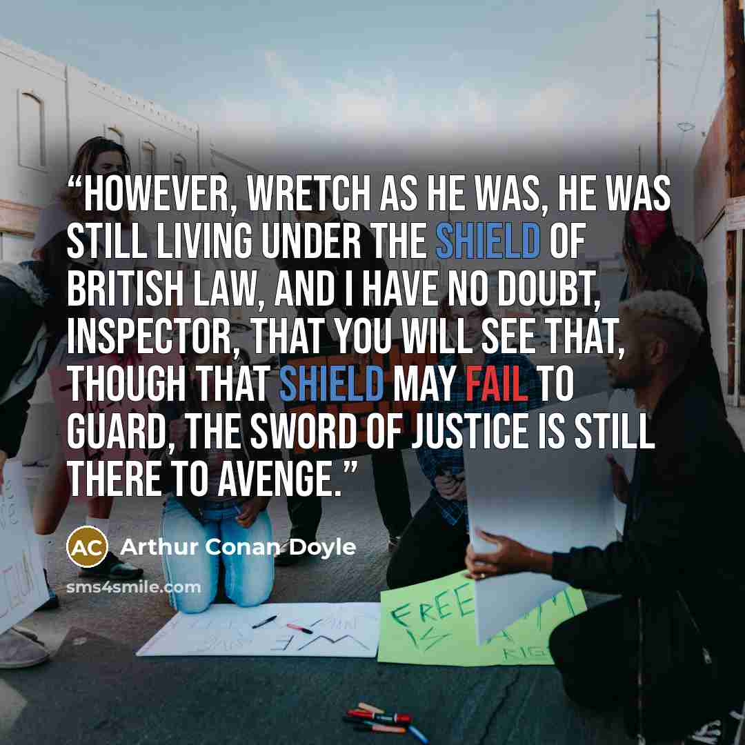 “However, wretch as he was, he was still living under the shield of British law, and I have no doubt, Inspector, that you will see that, though that shield may fail to guard, the sword of justice is still there to avenge.” quote by Arthur Conan Doyle