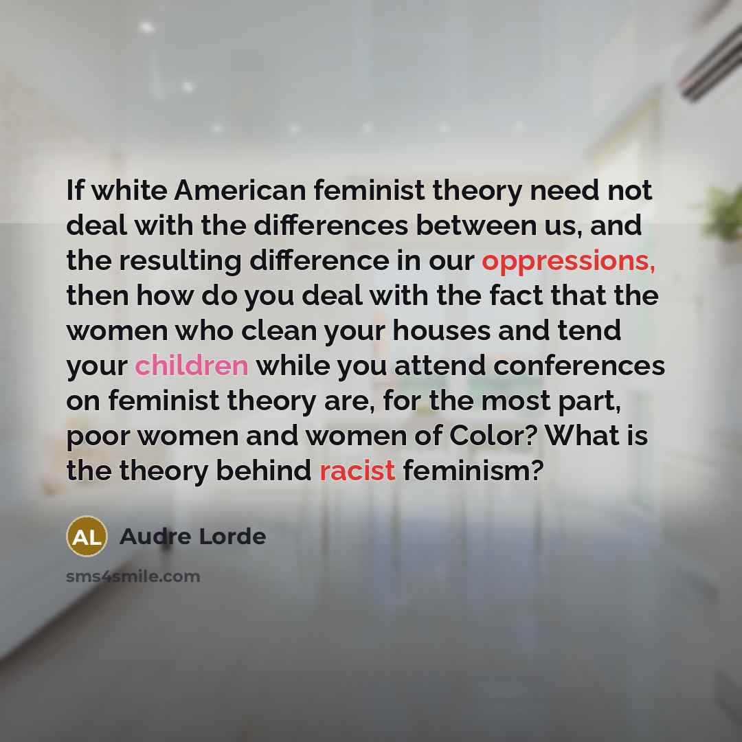 “If white American feminist theory need not deal with the differences between us, and the resulting difference in our oppressions, then how do you deal with the fact that the women who clean your houses and tend your children while you attend conferences on feminist theory are, for the most part…” quote by Audre Lorde