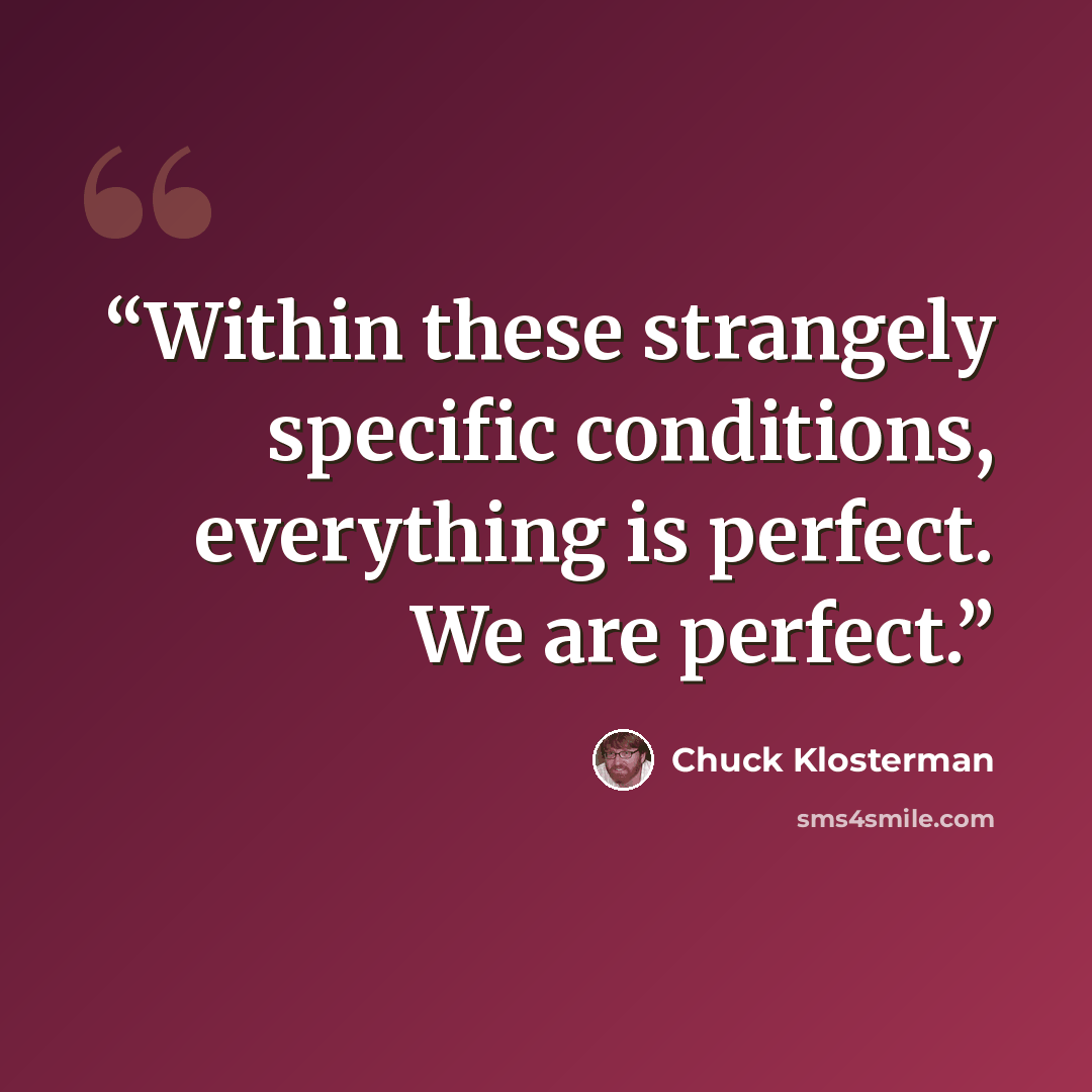 “Within these strangely specific conditions, everything is perfect. We are perfect.” quote by Chuck Klosterman