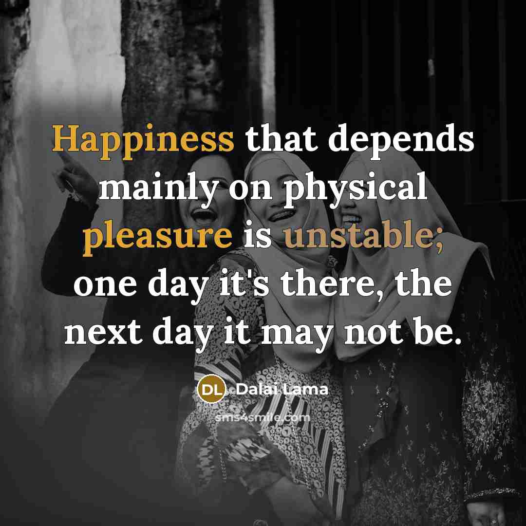 “Happiness that depends mainly on physical pleasure is unstable; one day it's there, the next day it may not be.” quote by Dalai Lama