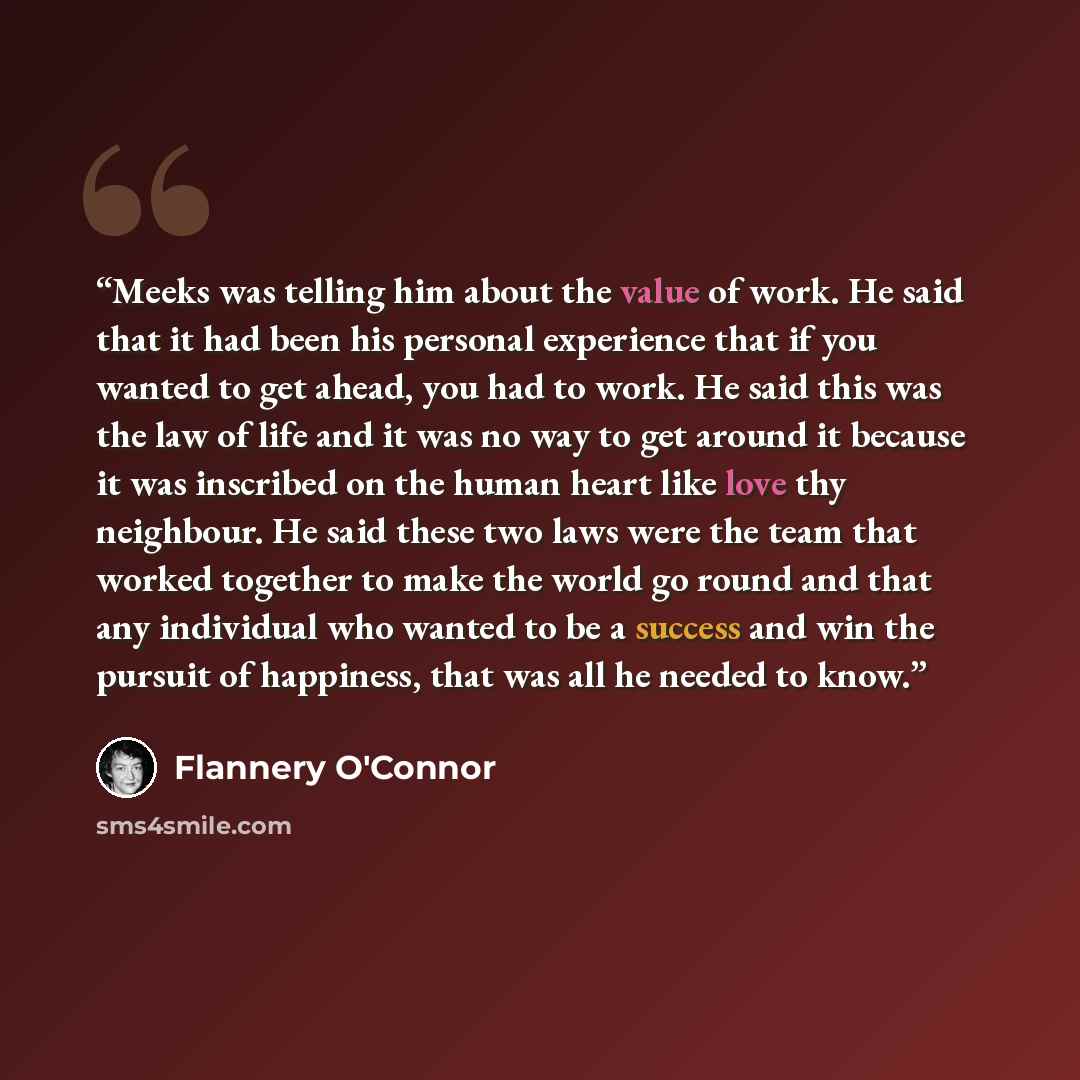 “Meeks was telling him about the value of work. He said that it had been his personal experience that if you wanted to get ahead, you had to work. He said this was the law of life and it was no way to get around it because it was inscribed on the human heart like love thy neighbour. He said these…” quote by Flannery O'Connor