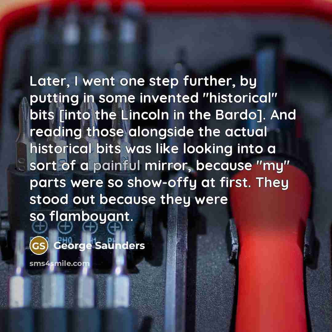 “Later, I went one step further, by putting in some invented "historical" bits [into the Lincoln in the Bardo]. And reading those alongside the actual historical bits was like looking into a sort of a painful mirror, because "my" parts were so show-offy at first. They stood out because they were so…” quote by George Saunders