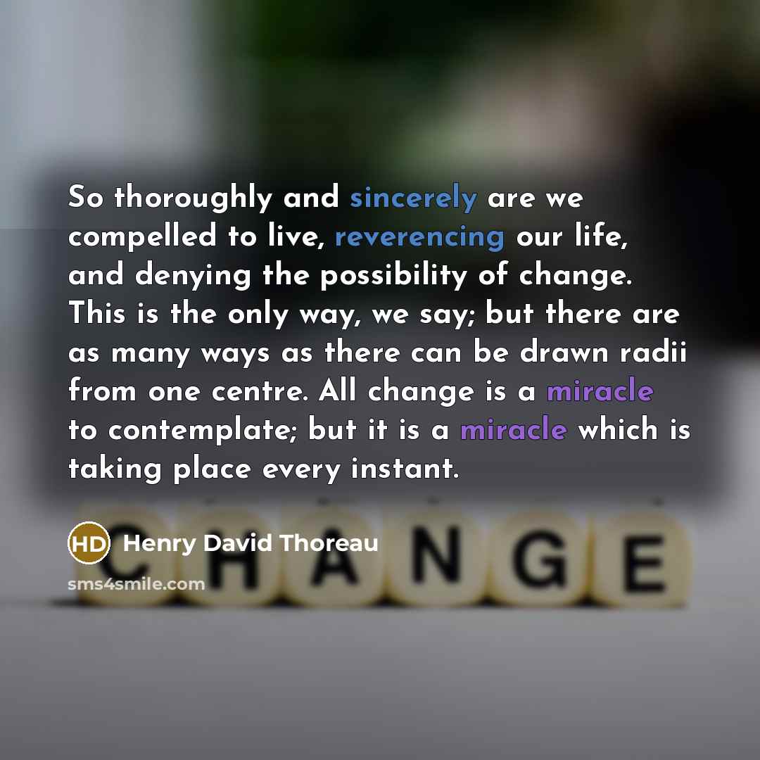 “So thoroughly and sincerely are we compelled to live, reverencing our life, and denying the possibility of change. This is the only way, we say; but there are as many ways as there can be drawn radii from one centre. All change is a miracle to contemplate; but it is a miracle which is taking place…” quote by Henry David Thoreau