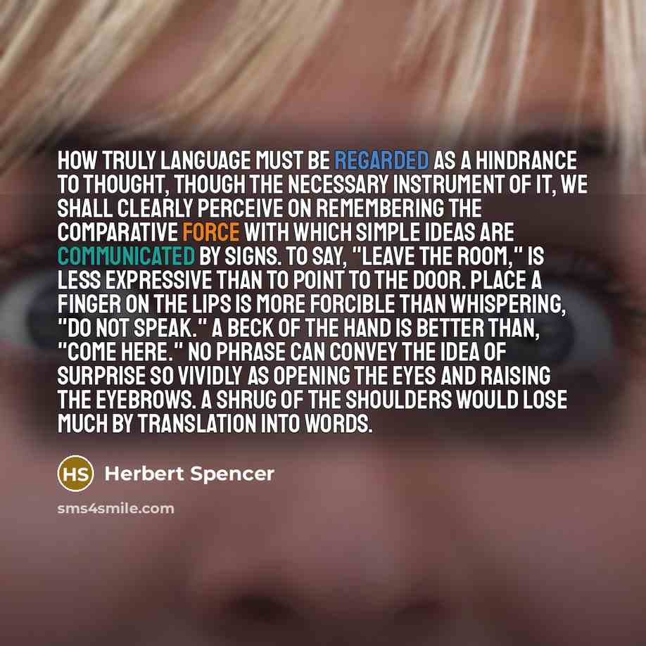 “How truly language must be regarded as a hindrance to thought, though the necessary instrument of it, we shall clearly perceive on remembering the comparative force with which simple ideas are communicated by signs. To say, "Leave the room," is less expressive than to point to the door. Place a…” quote by Herbert Spencer