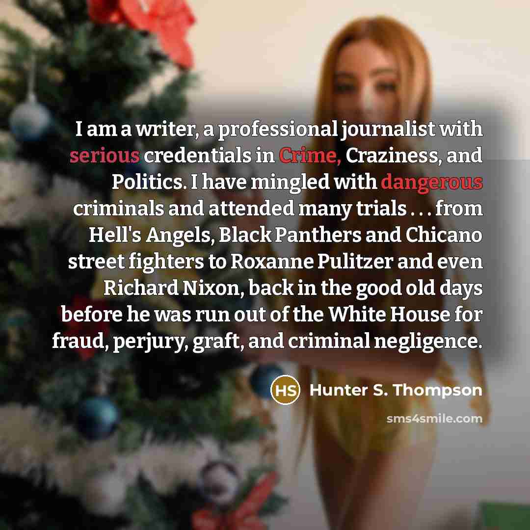 “I am a writer, a professional journalist with serious credentials in Crime, Craziness, and Politics. I have mingled with dangerous criminals and attended many trials . . . from Hell's Angels, Black Panthers and Chicano street fighters to Roxanne Pulitzer and even Richard Nixon, back in the good…” quote by Hunter S. Thompson