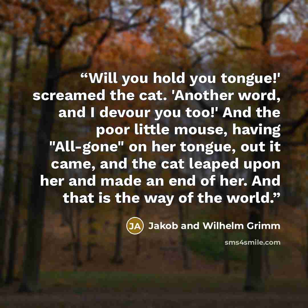 “Will you hold you tongue!' screamed the cat. 'Another word, and I devour you too!' And the poor little mouse, having "All-gone" on her tongue, out it came, and the cat leaped upon her and made an end of her. And that is the way of the world.” quote by Jakob and Wilhelm Grimm