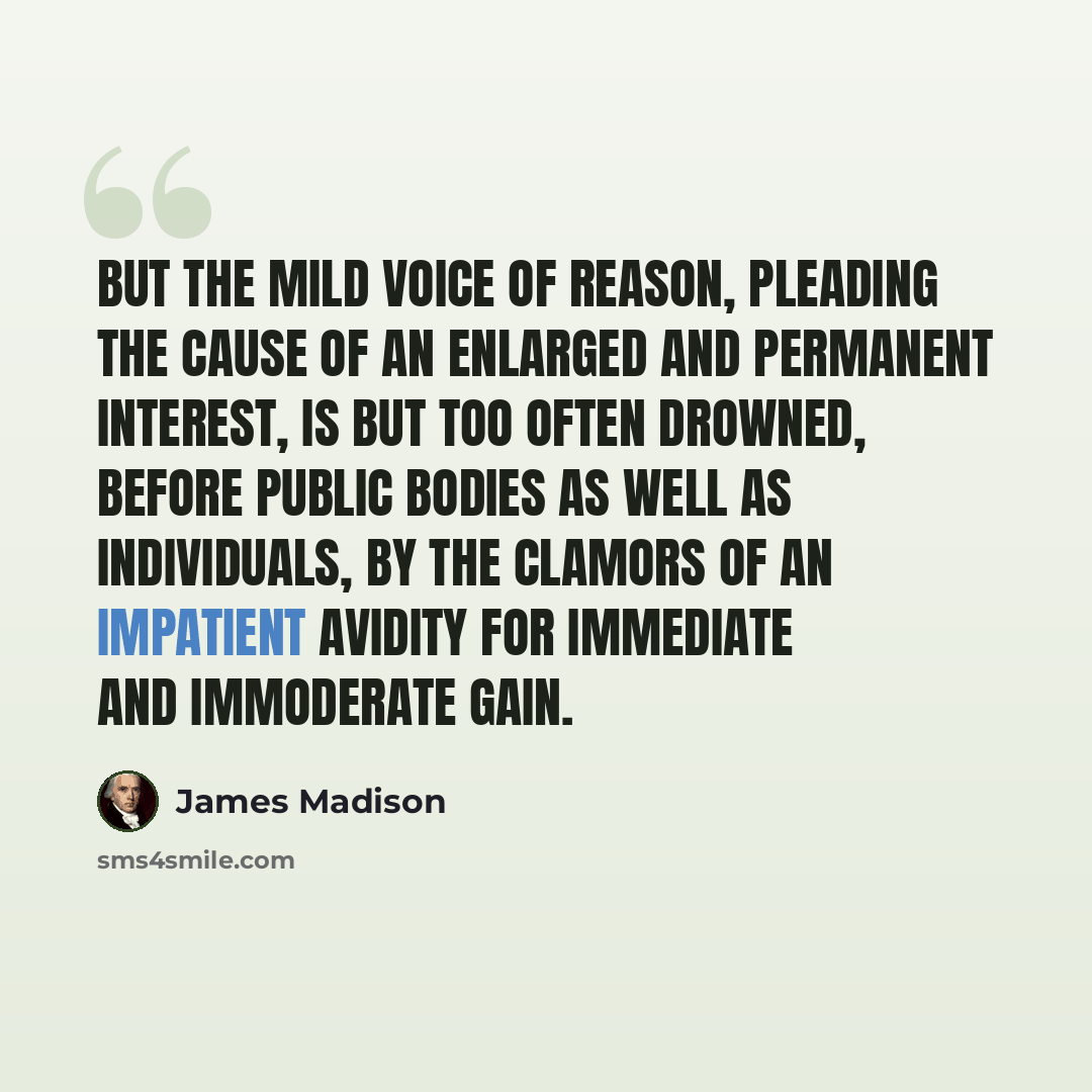 “But the mild voice of reason, pleading the cause of an enlarged and permanent interest, is but too often drowned, before public bodies as well as individuals, by the clamors of an impatient avidity for immediate and immoderate gain.” quote by James Madison