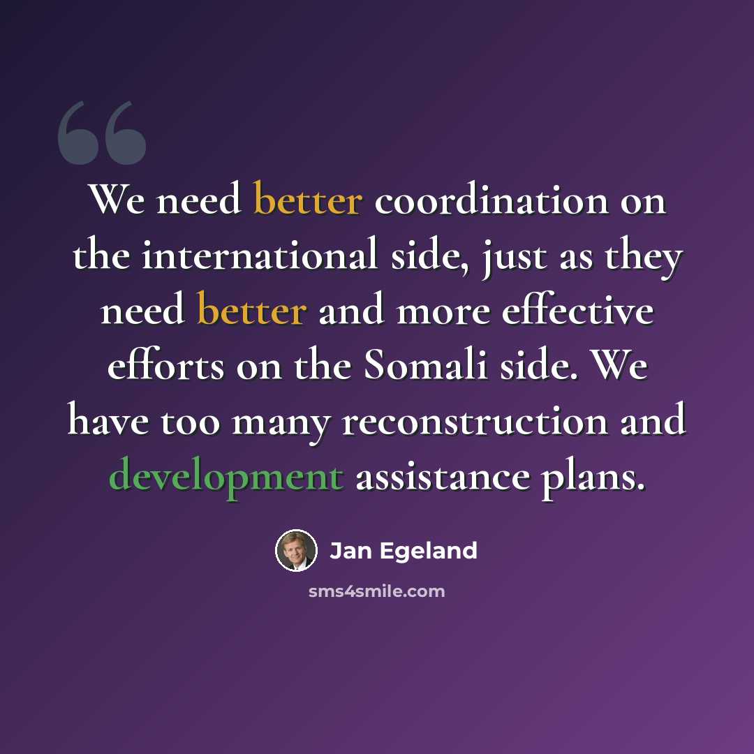 “We need better coordination on the international side, just as they need better and more effective efforts on the Somali side. We have too many reconstruction and development assistance plans.” quote by Jan Egeland