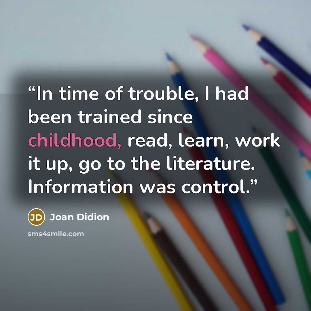 “In time of trouble, I had been trained since childhood, read, learn, work it up, go to the literature. Information was control.” quote by Joan Didion