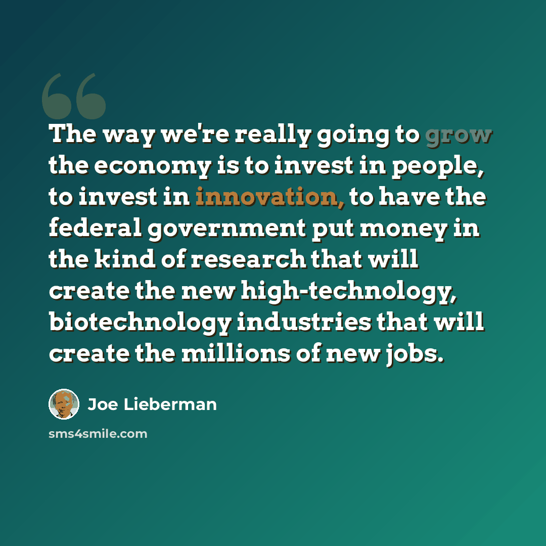 “The way we're really going to grow the economy is to invest in people, to invest in innovation, to have the federal government put money in the kind of research that will create the new high-technology, biotechnology industries that will create the millions of new jobs.” quote by Joe Lieberman