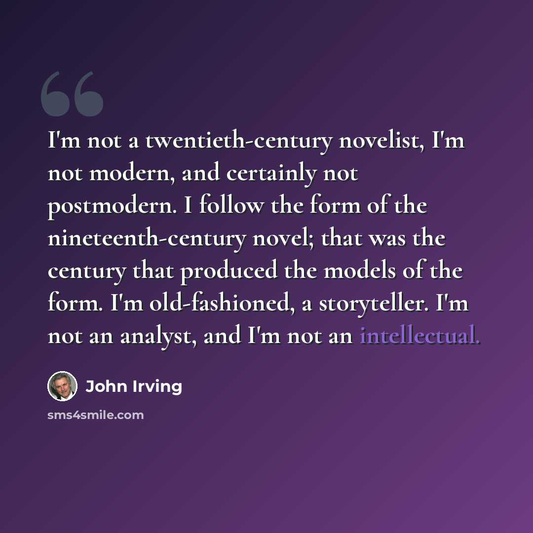 “I'm not a twentieth-century novelist, I'm not modern, and certainly not postmodern. I follow the form of the nineteenth-century novel; that was the century that produced the models of the form. I'm old-fashioned, a storyteller. I'm not an analyst, and I'm not an intellectual.” quote by John Irving