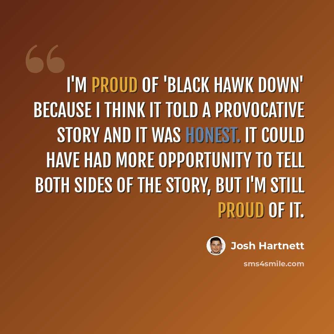 “I'm proud of 'Black Hawk Down' because I think it told a provocative story and it was honest. It could have had more opportunity to tell both sides of the story, but I'm still proud of it.” quote by Josh Hartnett