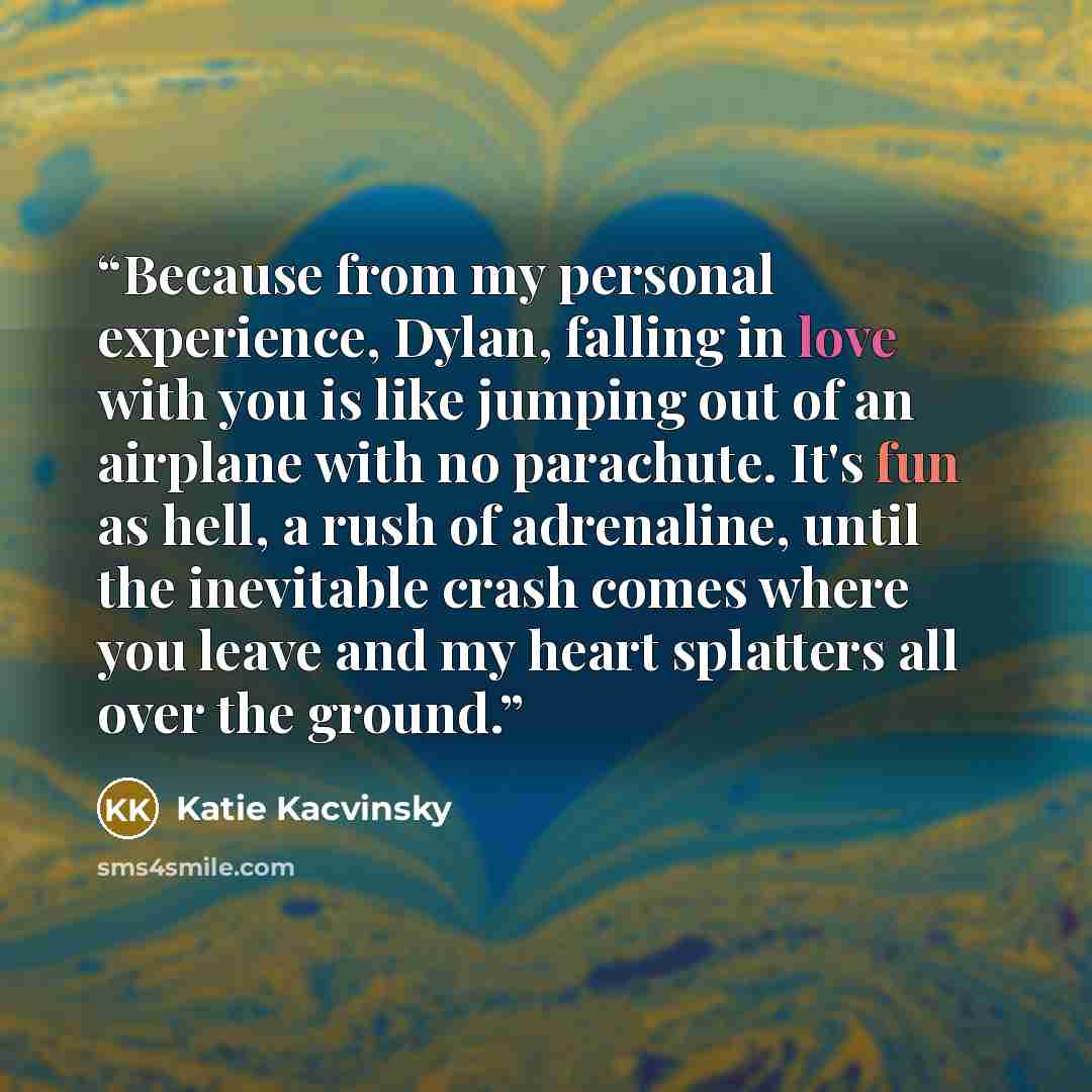 “Because from my personal experience, Dylan, falling in love with you is like jumping out of an airplane with no parachute. It's fun as hell, a rush of adrenaline, until the inevitable crash comes where you leave and my heart splatters all over the ground.” quote by Katie Kacvinsky